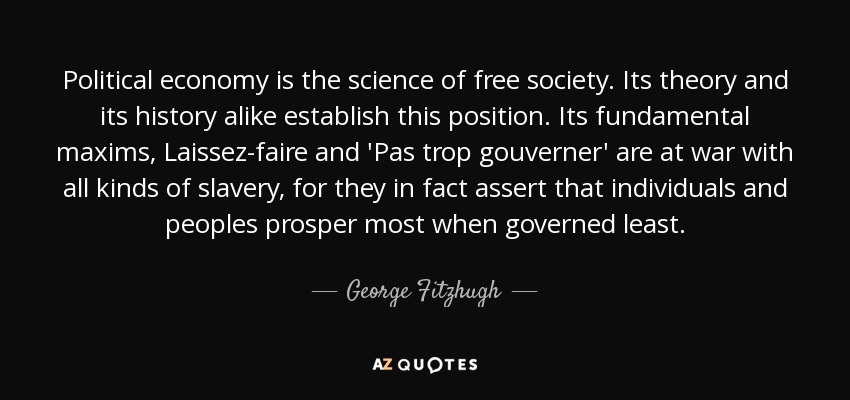 Political economy is the science of free society. Its theory and its history alike establish this position. Its fundamental maxims, Laissez-faire and 'Pas trop gouverner' are at war with all kinds of slavery, for they in fact assert that individuals and peoples prosper most when governed least. - George Fitzhugh