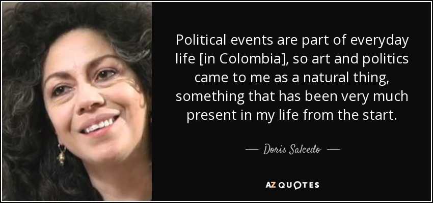 Political events are part of everyday life [in Colombia], so art and politics came to me as a natural thing, something that has been very much present in my life from the start. - Doris Salcedo