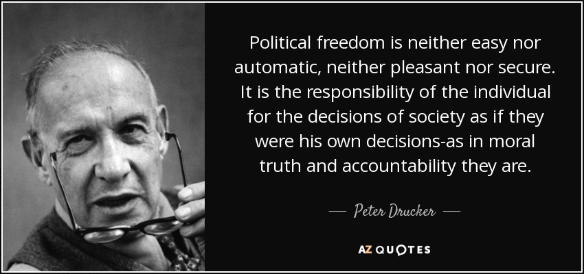 Political freedom is neither easy nor automatic, neither pleasant nor secure. It is the responsibility of the individual for the decisions of society as if they were his own decisions-as in moral truth and accountability they are. - Peter Drucker