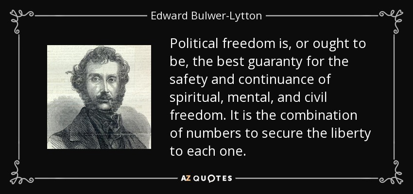 Political freedom is, or ought to be, the best guaranty for the safety and continuance of spiritual, mental, and civil freedom. It is the combination of numbers to secure the liberty to each one. - Edward Bulwer-Lytton, 1st Baron Lytton