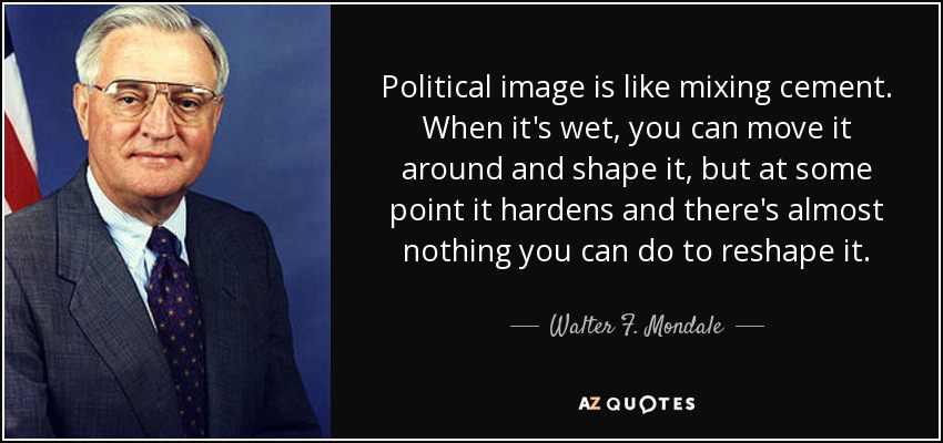 Political image is like mixing cement. When it's wet, you can move it around and shape it, but at some point it hardens and there's almost nothing you can do to reshape it. - Walter F. Mondale