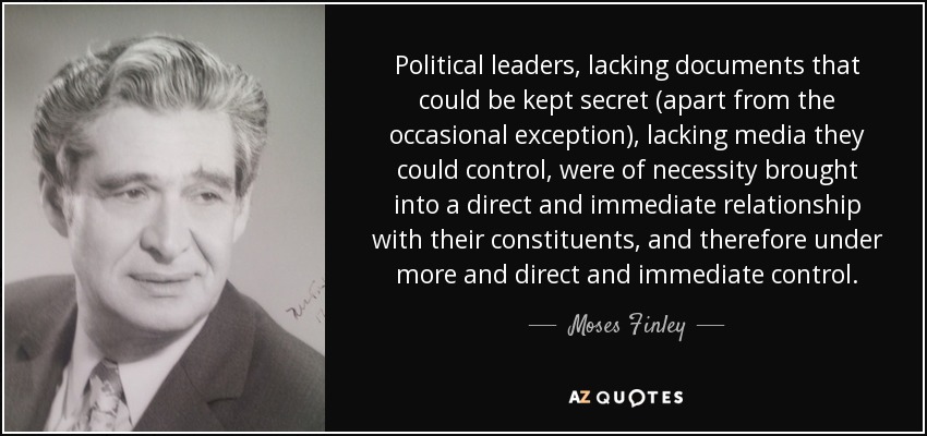 Political leaders, lacking documents that could be kept secret (apart from the occasional exception), lacking media they could control, were of necessity brought into a direct and immediate relationship with their constituents, and therefore under more and direct and immediate control. - Moses Finley