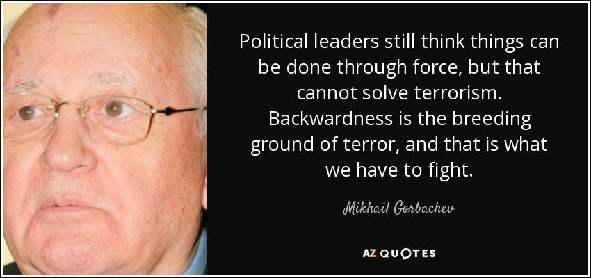 Political leaders still think things can be done through force, but that cannot solve terrorism. Backwardness is the breeding ground of terror, and that is what we have to fight. - Mikhail Gorbachev