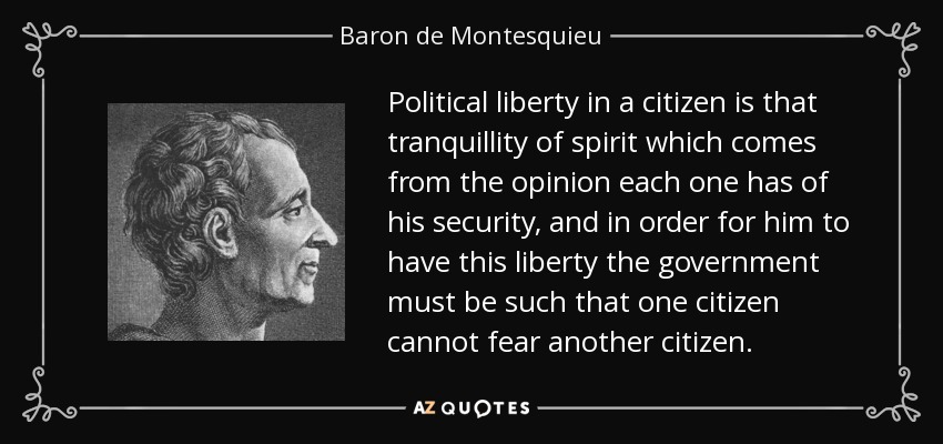 Political liberty in a citizen is that tranquillity of spirit which comes from the opinion each one has of his security, and in order for him to have this liberty the government must be such that one citizen cannot fear another citizen. - Baron de Montesquieu