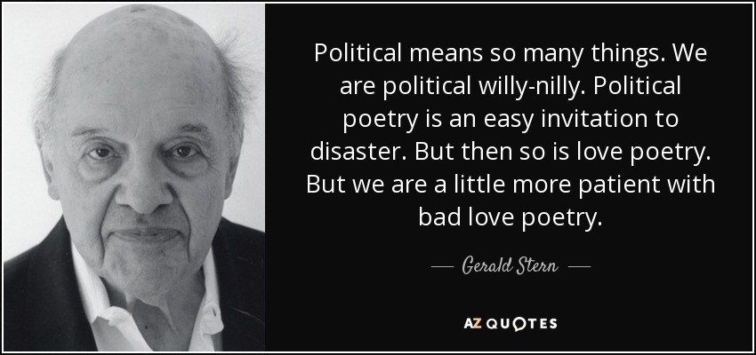 Political means so many things. We are political willy-nilly. Political poetry is an easy invitation to disaster. But then so is love poetry. But we are a little more patient with bad love poetry. - Gerald Stern