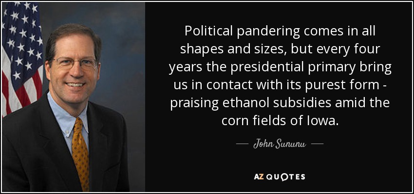 Political pandering comes in all shapes and sizes, but every four years the presidential primary bring us in contact with its purest form - praising ethanol subsidies amid the corn fields of Iowa. - John Sununu