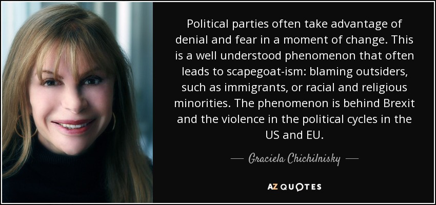 Political parties often take advantage of denial and fear in a moment of change. This is a well understood phenomenon that often leads to scapegoat-ism: blaming outsiders, such as immigrants, or racial and religious minorities. The phenomenon is behind Brexit and the violence in the political cycles in the US and EU. - Graciela Chichilnisky
