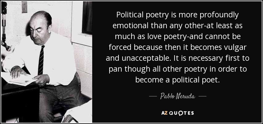 Political poetry is more profoundly emotional than any other-at least as much as love poetry-and cannot be forced because then it becomes vulgar and unacceptable. It is necessary first to pan though all other poetry in order to become a political poet. - Pablo Neruda