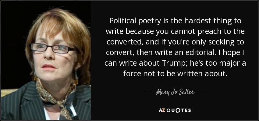 Political poetry is the hardest thing to write because you cannot preach to the converted, and if you're only seeking to convert, then write an editorial. I hope I can write about Trump; he's too major a force not to be written about. - Mary Jo Salter