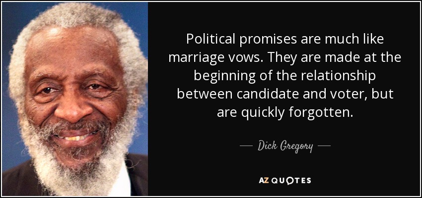 Political promises are much like marriage vows. They are made at the beginning of the relationship between candidate and voter, but are quickly forgotten. - Dick Gregory