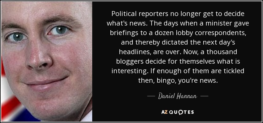Political reporters no longer get to decide what's news. The days when a minister gave briefings to a dozen lobby correspondents, and thereby dictated the next day's headlines, are over. Now, a thousand bloggers decide for themselves what is interesting. If enough of them are tickled then, bingo, you're news. - Daniel Hannan