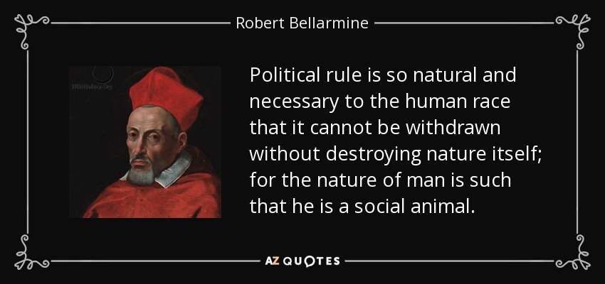 Political rule is so natural and necessary to the human race that it cannot be withdrawn without destroying nature itself; for the nature of man is such that he is a social animal. - Robert Bellarmine