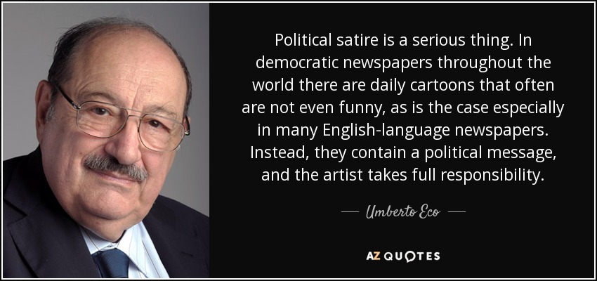 Political satire is a serious thing. In democratic newspapers throughout the world there are daily cartoons that often are not even funny, as is the case especially in many English-language newspapers. Instead, they contain a political message, and the artist takes full responsibility. - Umberto Eco