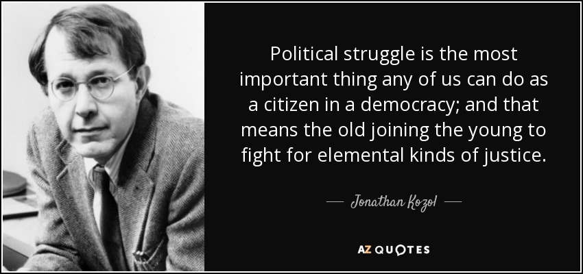 Political struggle is the most important thing any of us can do as a citizen in a democracy; and that means the old joining the young to fight for elemental kinds of justice. - Jonathan Kozol