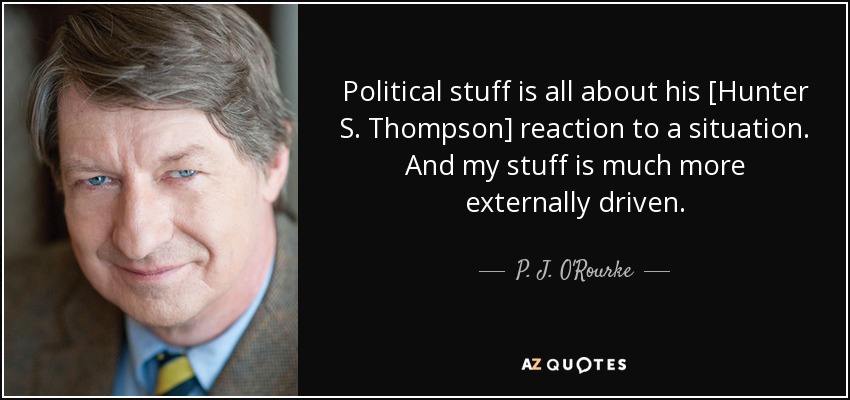 Political stuff is all about his [Hunter S. Thompson] reaction to a situation. And my stuff is much more externally driven. - P. J. O'Rourke