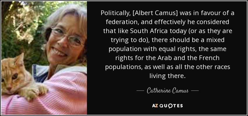 Politically, [Albert Camus] was in favour of a federation, and effectively he considered that like South Africa today (or as they are trying to do), there should be a mixed population with equal rights, the same rights for the Arab and the French populations, as well as all the other races living there. - Catherine Camus