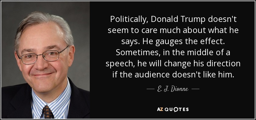 Politically, Donald Trump doesn't seem to care much about what he says. He gauges the effect. Sometimes, in the middle of a speech, he will change his direction if the audience doesn't like him. - E. J. Dionne
