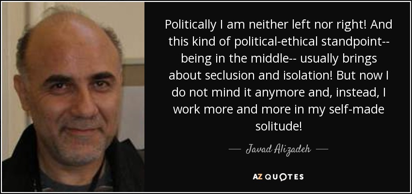 Politically I am neither left nor right! And this kind of political-ethical standpoint-- being in the middle-- usually brings about seclusion and isolation! But now I do not mind it anymore and, instead, I work more and more in my self-made solitude! - Javad Alizadeh