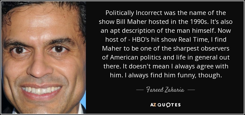 Politically Incorrect was the name of the show Bill Maher hosted in the 1990s. It's also an apt description of the man himself. Now host of - HBO's hit show Real Time, I find Maher to be one of the sharpest observers of American politics and life in general out there. It doesn't mean I always agree with him. I always find him funny, though. - Fareed Zakaria