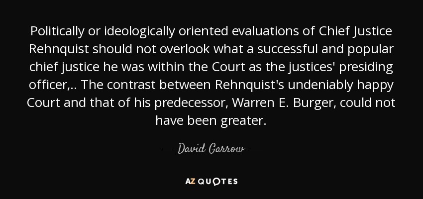 Politically or ideologically oriented evaluations of Chief Justice Rehnquist should not overlook what a successful and popular chief justice he was within the Court as the justices' presiding officer, .. The contrast between Rehnquist's undeniably happy Court and that of his predecessor, Warren E. Burger, could not have been greater. - David Garrow