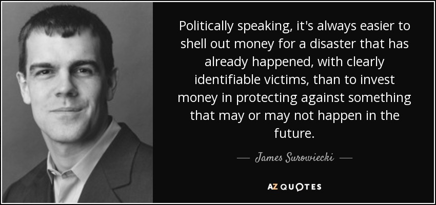 Politically speaking, it's always easier to shell out money for a disaster that has already happened, with clearly identifiable victims, than to invest money in protecting against something that may or may not happen in the future. - James Surowiecki