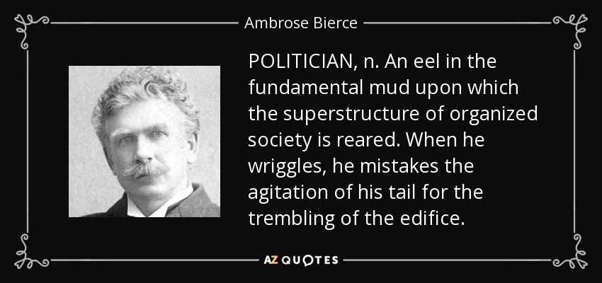 POLITICIAN, n. An eel in the fundamental mud upon which the superstructure of organized society is reared. When he wriggles, he mistakes the agitation of his tail for the trembling of the edifice. - Ambrose Bierce