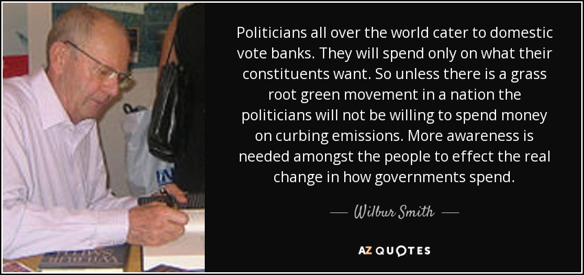 Politicians all over the world cater to domestic vote banks. They will spend only on what their constituents want. So unless there is a grass root green movement in a nation the politicians will not be willing to spend money on curbing emissions. More awareness is needed amongst the people to effect the real change in how governments spend. - Wilbur Smith