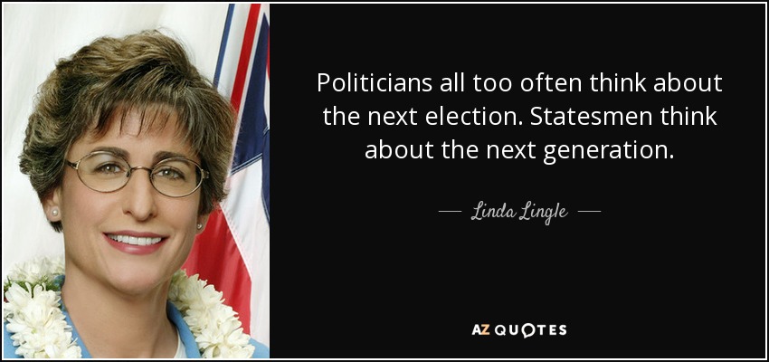 Politicians all too often think about the next election. Statesmen think about the next generation. - Linda Lingle