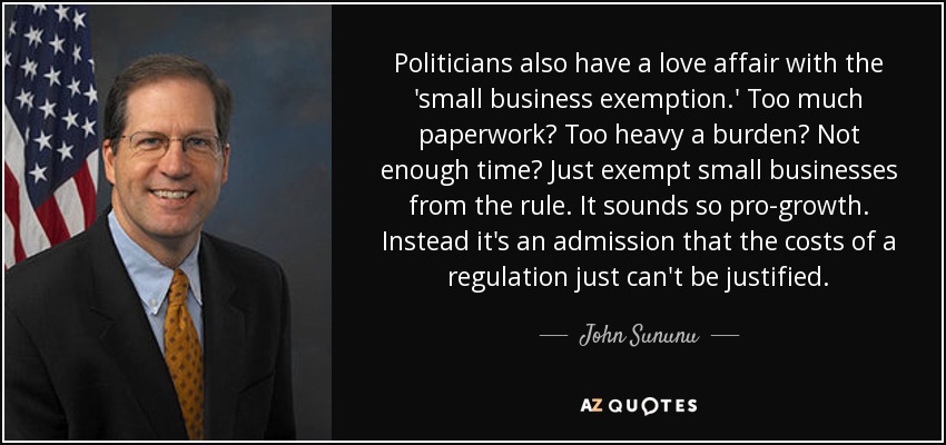 Politicians also have a love affair with the 'small business exemption.' Too much paperwork? Too heavy a burden? Not enough time? Just exempt small businesses from the rule. It sounds so pro-growth. Instead it's an admission that the costs of a regulation just can't be justified. - John Sununu