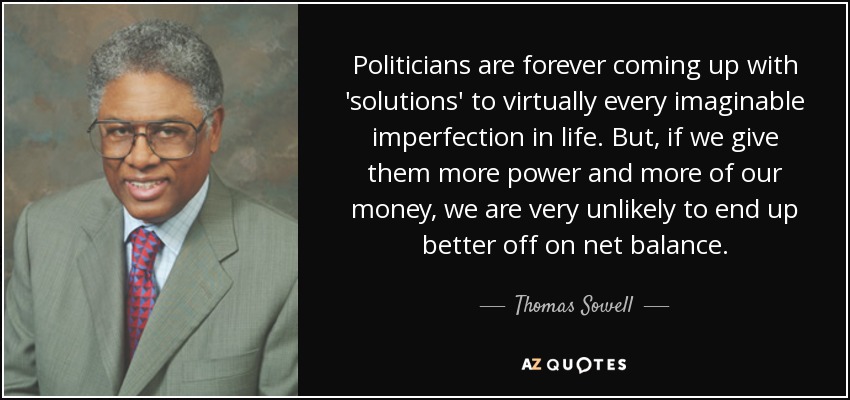 Politicians are forever coming up with 'solutions' to virtually every imaginable imperfection in life. But, if we give them more power and more of our money, we are very unlikely to end up better off on net balance. - Thomas Sowell