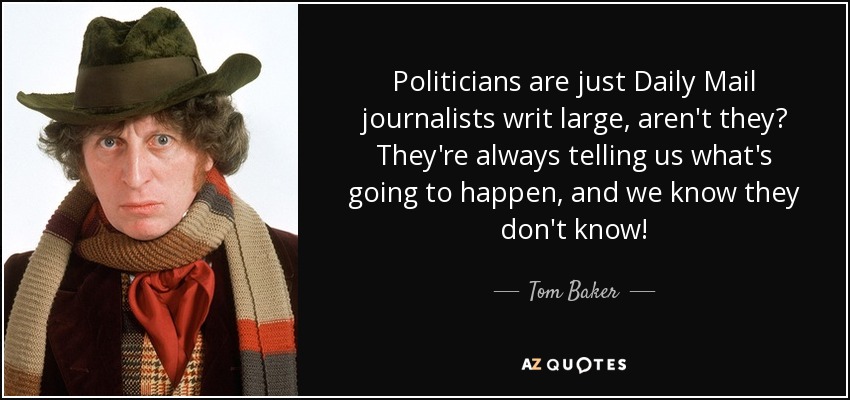 Politicians are just Daily Mail journalists writ large, aren't they? They're always telling us what's going to happen, and we know they don't know! - Tom Baker