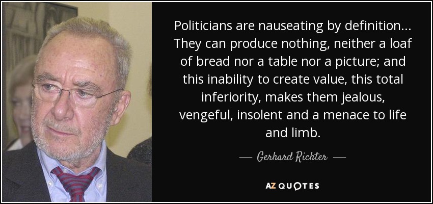 Politicians are nauseating by definition... They can produce nothing, neither a loaf of bread nor a table nor a picture; and this inability to create value, this total inferiority, makes them jealous, vengeful, insolent and a menace to life and limb. - Gerhard Richter