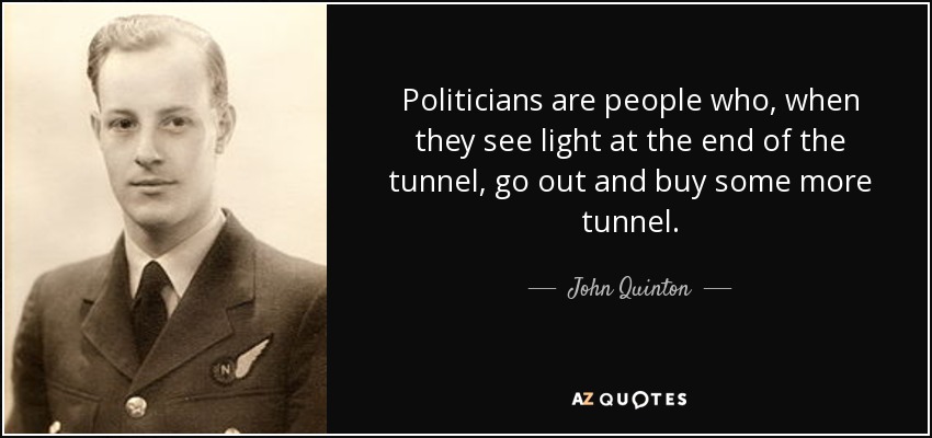 Politicians are people who, when they see light at the end of the tunnel, go out and buy some more tunnel. - John Quinton