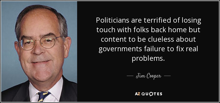 Politicians are terrified of losing touch with folks back home but content to be clueless about governments failure to fix real problems. - Jim Cooper