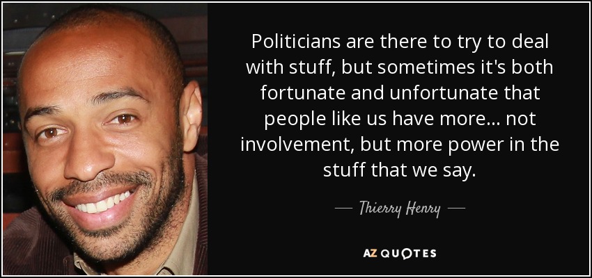 Politicians are there to try to deal with stuff, but sometimes it's both fortunate and unfortunate that people like us have more... not involvement, but more power in the stuff that we say. - Thierry Henry