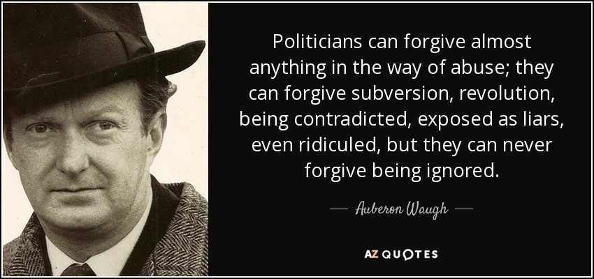 Politicians can forgive almost anything in the way of abuse; they can forgive subversion, revolution, being contradicted, exposed as liars, even ridiculed, but they can never forgive being ignored. - Auberon Waugh