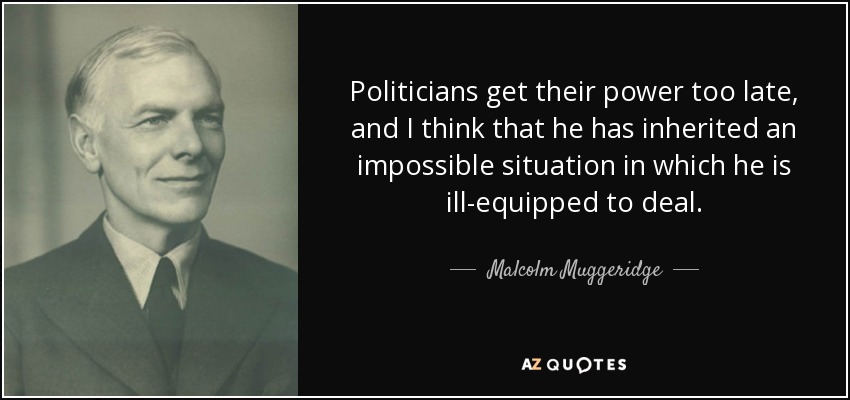 Politicians get their power too late, and I think that he has inherited an impossible situation in which he is ill-equipped to deal. - Malcolm Muggeridge