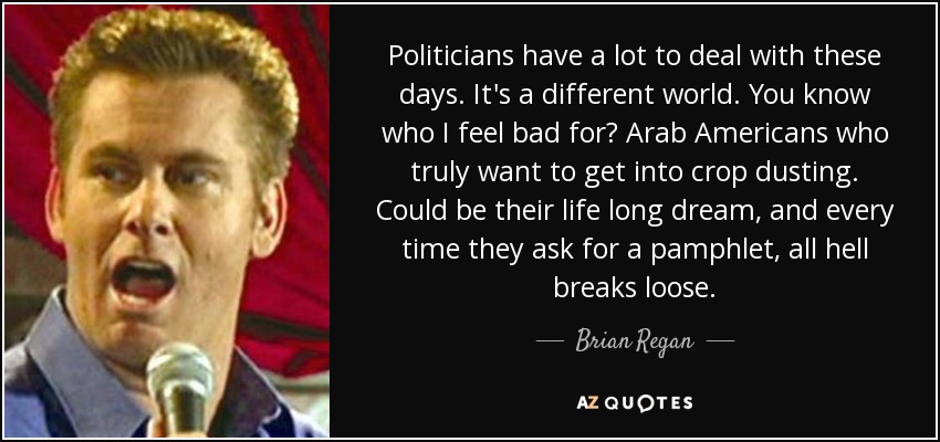 Politicians have a lot to deal with these days. It's a different world. You know who I feel bad for? Arab Americans who truly want to get into crop dusting. Could be their life long dream, and every time they ask for a pamphlet, all hell breaks loose. - Brian Regan