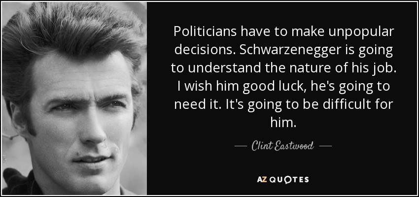 Politicians have to make unpopular decisions. Schwarzenegger is going to understand the nature of his job. I wish him good luck, he's going to need it. It's going to be difficult for him. - Clint Eastwood