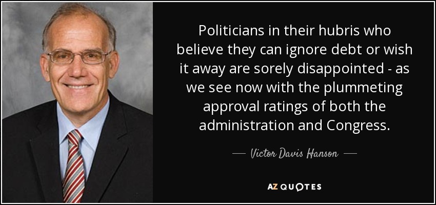 Politicians in their hubris who believe they can ignore debt or wish it away are sorely disappointed - as we see now with the plummeting approval ratings of both the administration and Congress. - Victor Davis Hanson