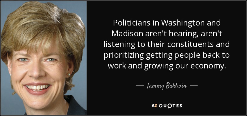 Politicians in Washington and Madison aren't hearing, aren't listening to their constituents and prioritizing getting people back to work and growing our economy. - Tammy Baldwin