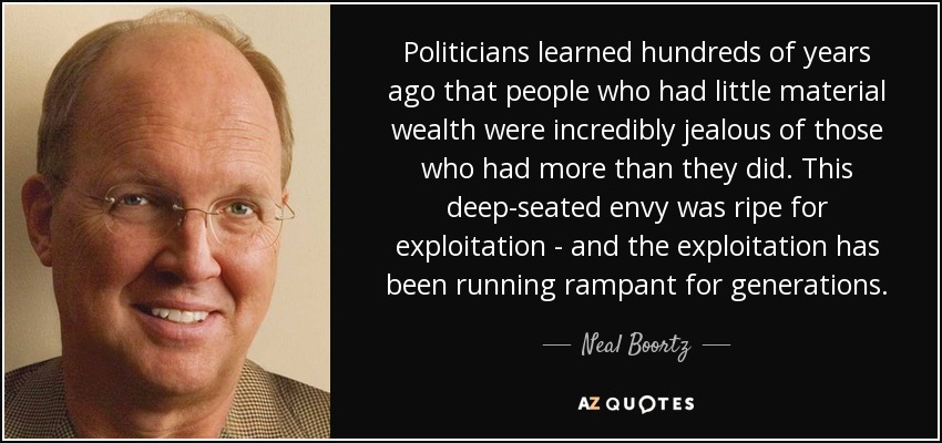Politicians learned hundreds of years ago that people who had little material wealth were incredibly jealous of those who had more than they did. This deep-seated envy was ripe for exploitation - and the exploitation has been running rampant for generations. - Neal Boortz