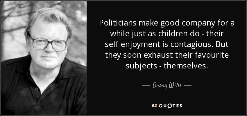 Politicians make good company for a while just as children do - their self-enjoyment is contagious. But they soon exhaust their favourite subjects - themselves. - Garry Wills