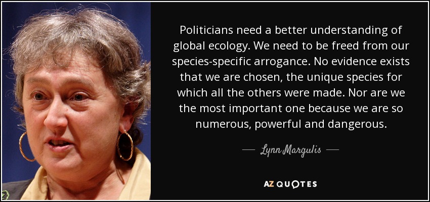 Politicians need a better understanding of global ecology. We need to be freed from our species-specific arrogance. No evidence exists that we are chosen, the unique species for which all the others were made. Nor are we the most important one because we are so numerous, powerful and dangerous. - Lynn Margulis