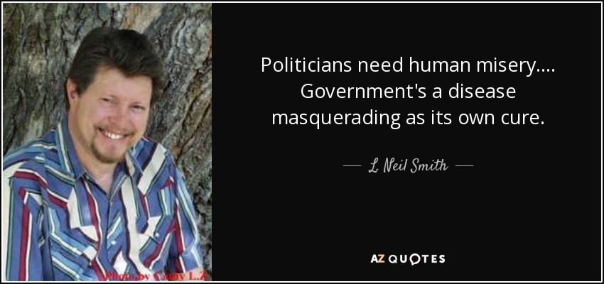 Politicians need human misery. ... Government's a disease masquerading as its own cure. - L. Neil Smith