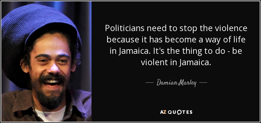 Politicians need to stop the violence because it has become a way of life in Jamaica. It's the thing to do - be violent in Jamaica. - Damian Marley