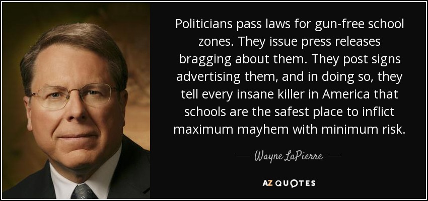 Politicians pass laws for gun-free school zones. They issue press releases bragging about them. They post signs advertising them, and in doing so, they tell every insane killer in America that schools are the safest place to inflict maximum mayhem with minimum risk. - Wayne LaPierre