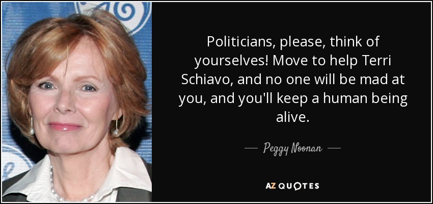 Politicians, please, think of yourselves! Move to help Terri Schiavo, and no one will be mad at you, and you'll keep a human being alive. - Peggy Noonan