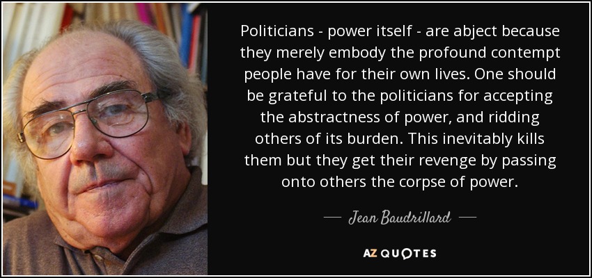 Politicians - power itself - are abject because they merely embody the profound contempt people have for their own lives. One should be grateful to the politicians for accepting the abstractness of power, and ridding others of its burden. This inevitably kills them but they get their revenge by passing onto others the corpse of power. - Jean Baudrillard