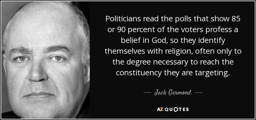 Politicians read the polls that show 85 or 90 percent of the voters profess a belief in God, so they identify themselves with religion, often only to the degree necessary to reach the constituency they are targeting. - Jack Germond